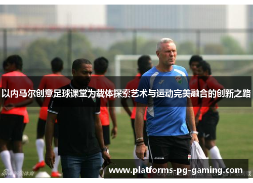 以内马尔创意足球课堂为载体探索艺术与运动完美融合的创新之路 以内马尔创意足球课堂为载体探索艺术与运动完美融合的创新之路