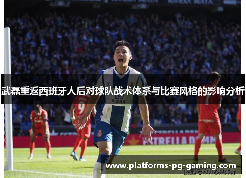 武磊重返西班牙人后对球队战术体系与比赛风格的影响分析 武磊重返西班牙人后对球队战术体系与比赛风格的影响分析