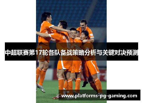 中超联赛第17轮各队备战策略分析与关键对决预测 中超联赛第17轮各队备战策略分析与关键对决预测