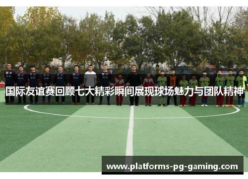 国际友谊赛回顾七大精彩瞬间展现球场魅力与团队精神 国际友谊赛回顾七大精彩瞬间展现球场魅力与团队精神