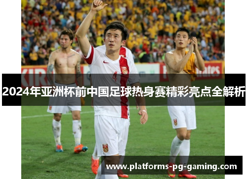 2024年亚洲杯前中国足球热身赛精彩亮点全解析 2024年亚洲杯前中国足球热身赛精彩亮点全解析
