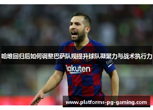 哈维回归后如何调整巴萨队规提升球队凝聚力与战术执行力 哈维回归后如何调整巴萨队规提升球队凝聚力与战术执行力