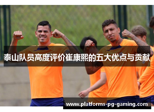 泰山队员高度评价崔康熙的五大优点与贡献 泰山队员高度评价崔康熙的五大优点与贡献
