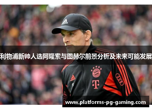 利物浦新帅人选阿隆索与图赫尔前景分析及未来可能发展 利物浦新帅人选阿隆索与图赫尔前景分析及未来可能发展