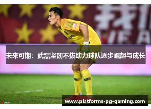 未来可期:武磊坚韧不拔助力球队逐步崛起与成长 未来可期:武磊坚韧不拔助力球队逐步崛起与成长