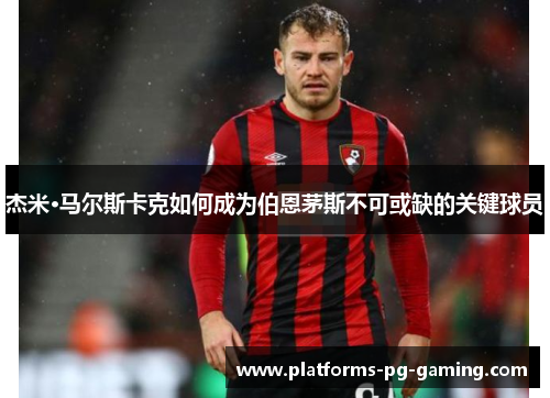 杰米·马尔斯卡克如何成为伯恩茅斯不可或缺的关键球员 杰米·马尔斯卡克如何成为伯恩茅斯不可或缺的关键球员