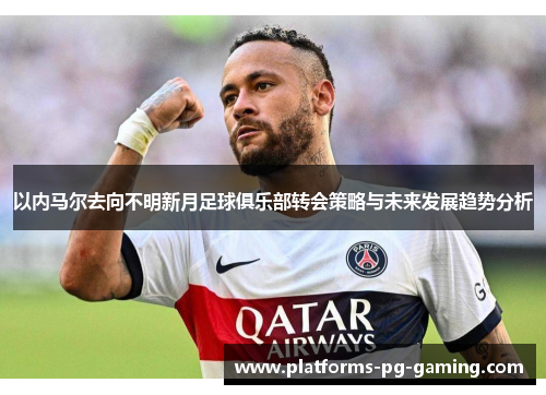 以内马尔去向不明新月足球俱乐部转会策略与未来发展趋势分析 以内马尔去向不明新月足球俱乐部转会策略与未来发展趋势分析