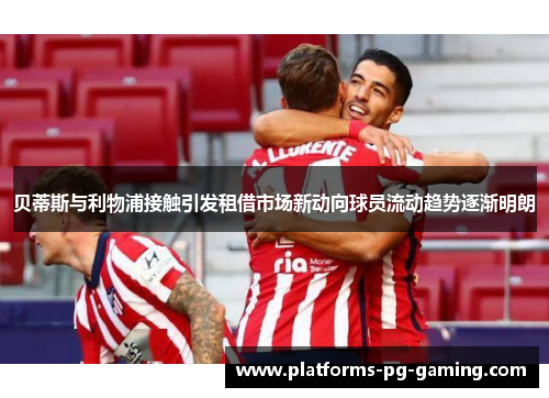 贝蒂斯与利物浦接触引发租借市场新动向球员流动趋势逐渐明朗