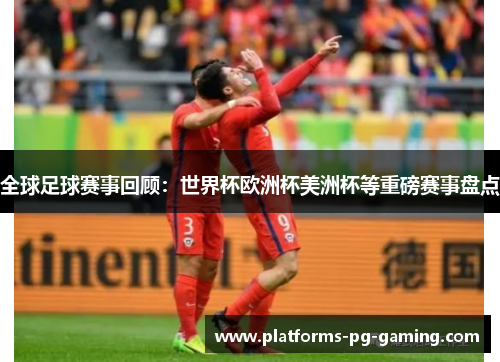 全球足球赛事回顾:世界杯欧洲杯美洲杯等重磅赛事盘点 全球足球赛事回顾:世界杯欧洲杯美洲杯等重磅赛事盘点
