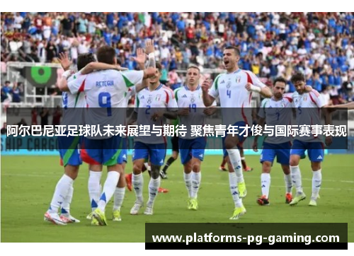 阿尔巴尼亚足球队未来展望与期待 聚焦青年才俊与国际赛事表现 阿尔巴尼亚足球队未来展望与期待 聚焦青年才俊与国际赛事表现