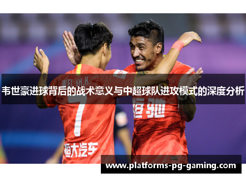 韦世豪进球背后的战术意义与中超球队进攻模式的深度分析 韦世豪进球背后的战术意义与中超球队进攻模式的深度分析