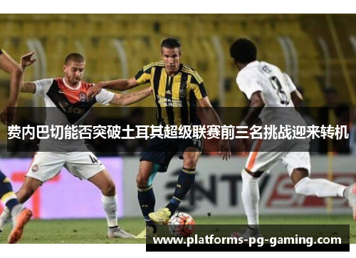 费内巴切能否突破土耳其超级联赛前三名挑战迎来转机 费内巴切能否突破土耳其超级联赛前三名挑战迎来转机