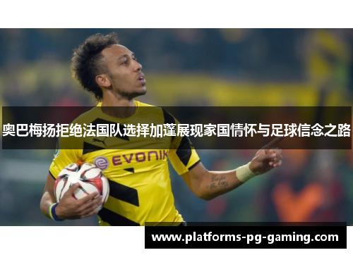 奥巴梅扬拒绝法国队选择加蓬展现家国情怀与足球信念之路 奥巴梅扬拒绝法国队选择加蓬展现家国情怀与足球信念之路