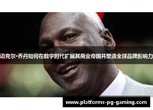 迈克尔·乔丹如何在数字时代扩展其商业帝国并塑造全球品牌影响力 迈克尔·乔丹如何在数字时代扩展其商业帝国并塑造全球品牌影响力