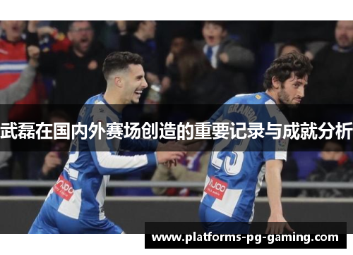 武磊在国内外赛场创造的重要记录与成就分析 武磊在国内外赛场创造的重要记录与成就分析