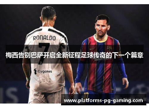 梅西告别巴萨开启全新征程足球传奇的下一个篇章